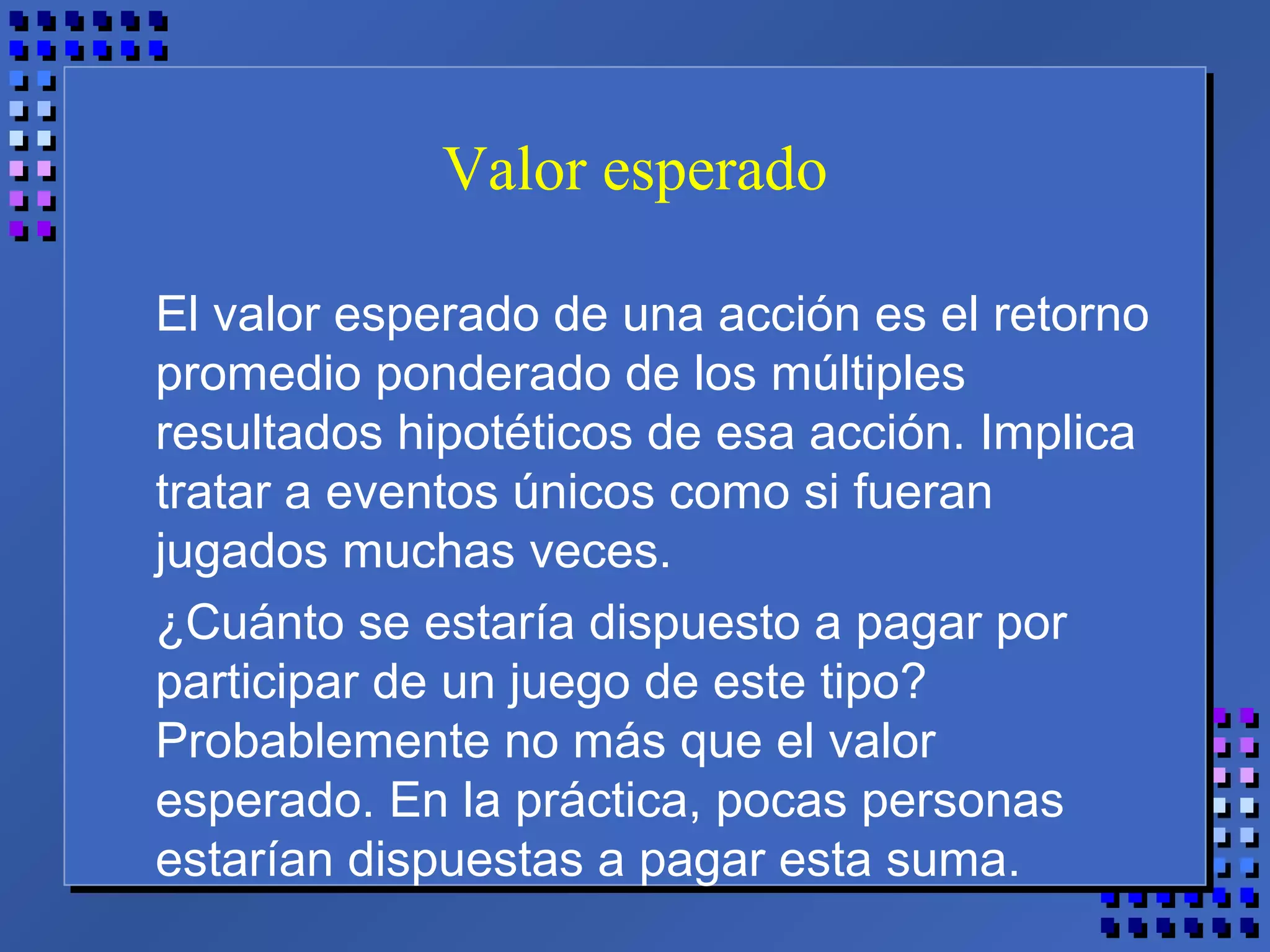 Valor esperado
El valor esperado de una acción es el retorno
promedio ponderado de los múltiples
resultados hipotéticos de esa acción. Implica
tratar a eventos únicos como si fueran
jugados muchas veces.
¿Cuánto se estaría dispuesto a pagar por
participar de un juego de este tipo?
Probablemente no más que el valor
esperado. En la práctica, pocas personas
estarían dispuestas a pagar esta suma.
 