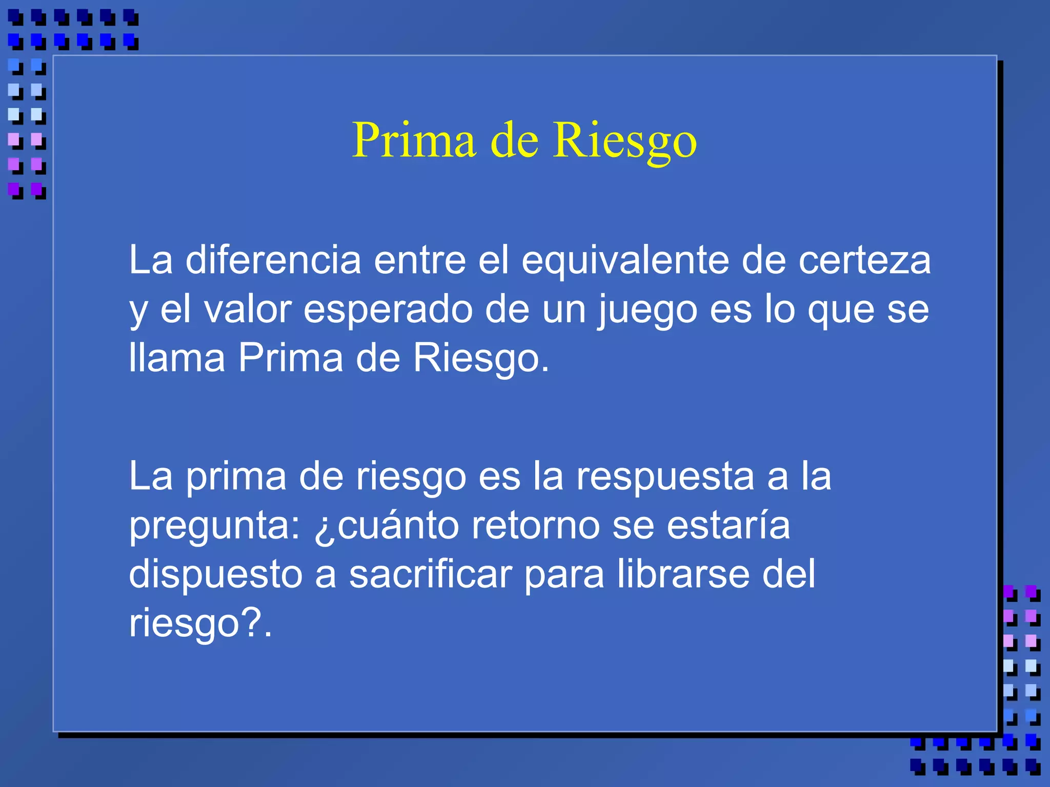 Prima de Riesgo
La diferencia entre el equivalente de certeza
y el valor esperado de un juego es lo que se
llama Prima de Riesgo.
La prima de riesgo es la respuesta a la
pregunta: ¿cuánto retorno se estaría
dispuesto a sacrificar para librarse del
riesgo?.
 