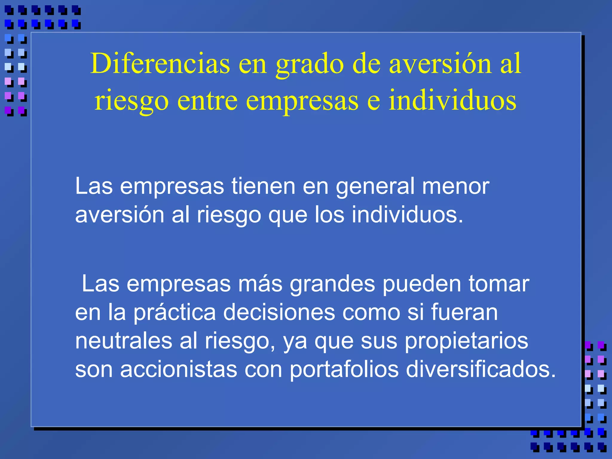 Diferencias en grado de aversión al
riesgo entre empresas e individuos
Las empresas tienen en general menor
aversión al riesgo que los individuos.
Las empresas más grandes pueden tomar
en la práctica decisiones como si fueran
neutrales al riesgo, ya que sus propietarios
son accionistas con portafolios diversificados.
 