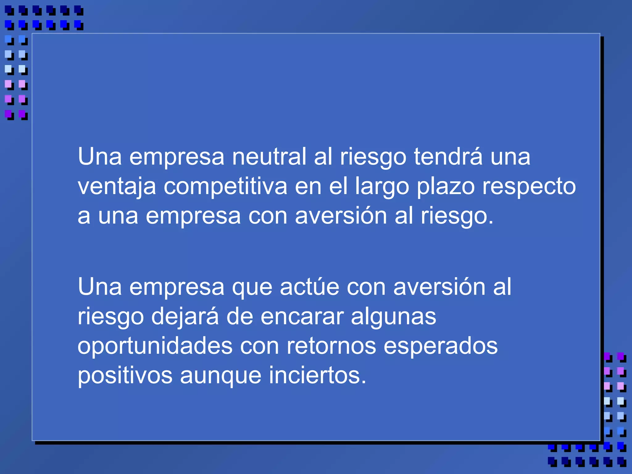 Una empresa neutral al riesgo tendrá una
ventaja competitiva en el largo plazo respecto
a una empresa con aversión al riesgo.
Una empresa que actúe con aversión al
riesgo dejará de encarar algunas
oportunidades con retornos esperados
positivos aunque inciertos.
 