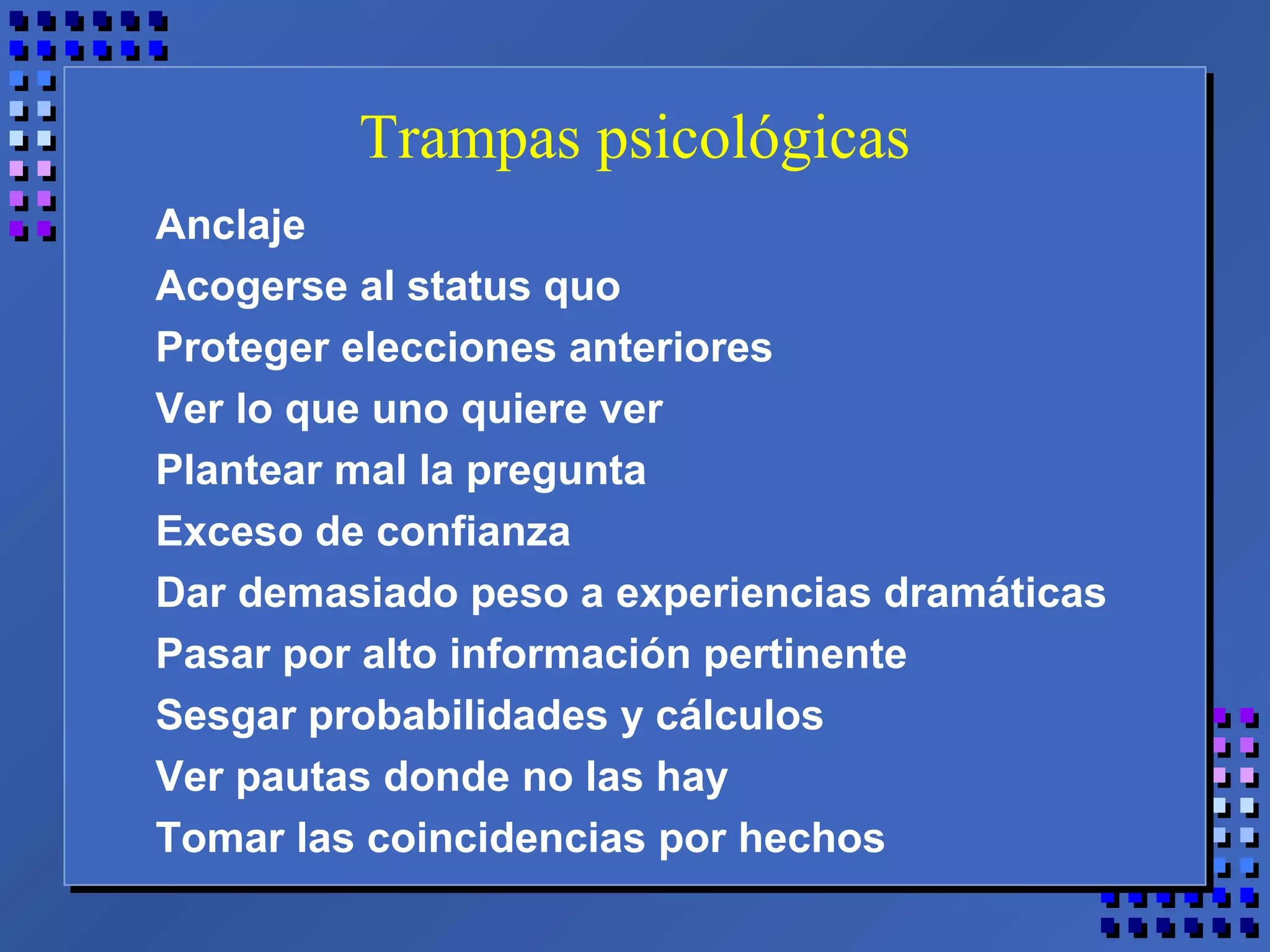 Trampas psicológicas
Anclaje
Acogerse al status quo
Proteger elecciones anteriores
Ver lo que uno quiere ver
Plantear mal la pregunta
Exceso de confianza
Dar demasiado peso a experiencias dramáticas
Pasar por alto información pertinente
Sesgar probabilidades y cálculos
Ver pautas donde no las hay
Tomar las coincidencias por hechos
 