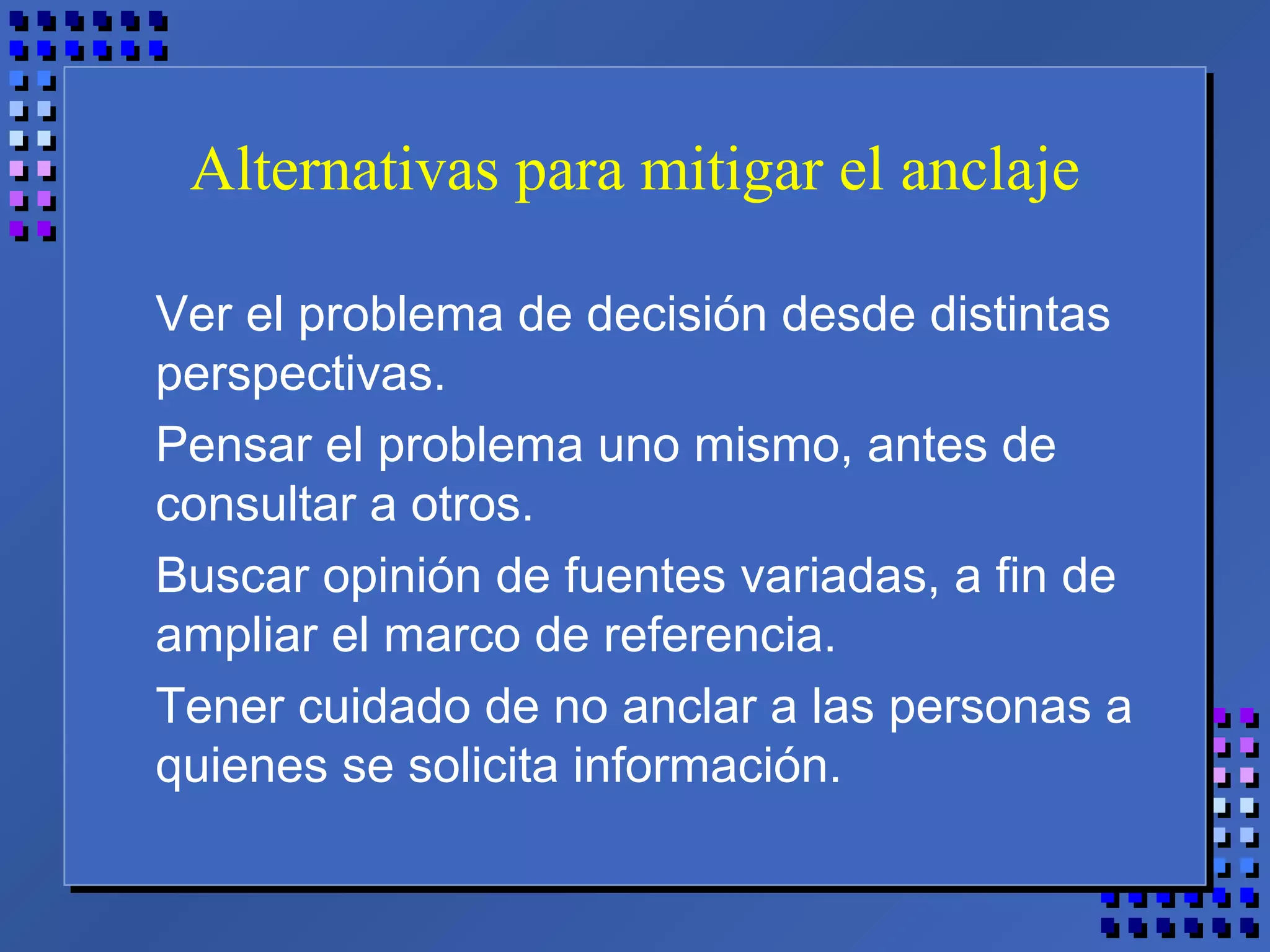 Alternativas para mitigar el anclaje
Ver el problema de decisión desde distintas
perspectivas.
Pensar el problema uno mismo, antes de
consultar a otros.
Buscar opinión de fuentes variadas, a fin de
ampliar el marco de referencia.
Tener cuidado de no anclar a las personas a
quienes se solicita información.
 