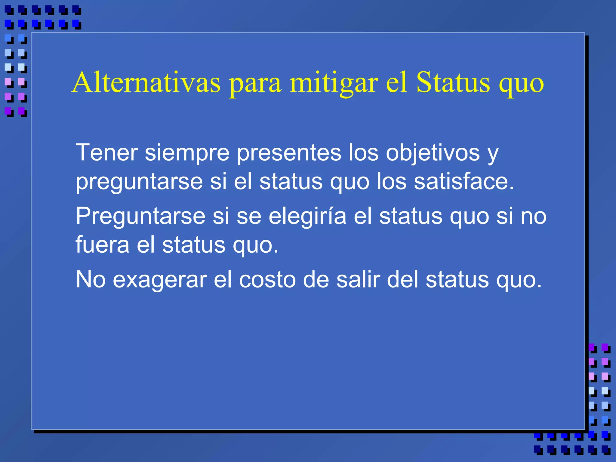 Alternativas para mitigar el Status quo
Tener siempre presentes los objetivos y
preguntarse si el status quo los satisface.
Preguntarse si se elegiría el status quo si no
fuera el status quo.
No exagerar el costo de salir del status quo.
 