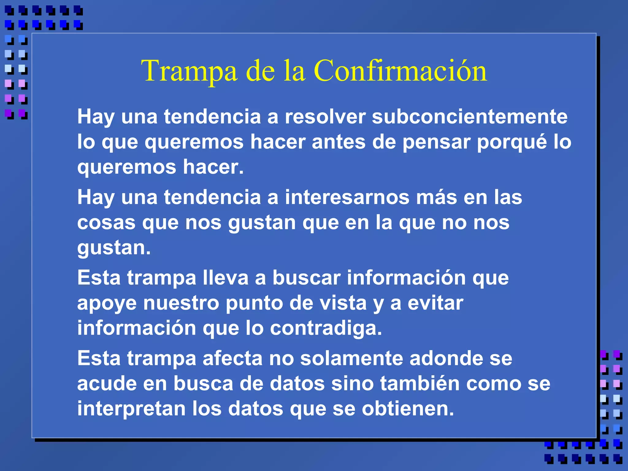 Trampa de la Confirmación
Hay una tendencia a resolver subconcientemente
lo que queremos hacer antes de pensar porqué lo
queremos hacer.
Hay una tendencia a interesarnos más en las
cosas que nos gustan que en la que no nos
gustan.
Esta trampa lleva a buscar información que
apoye nuestro punto de vista y a evitar
información que lo contradiga.
Esta trampa afecta no solamente adonde se
acude en busca de datos sino también como se
interpretan los datos que se obtienen.
 