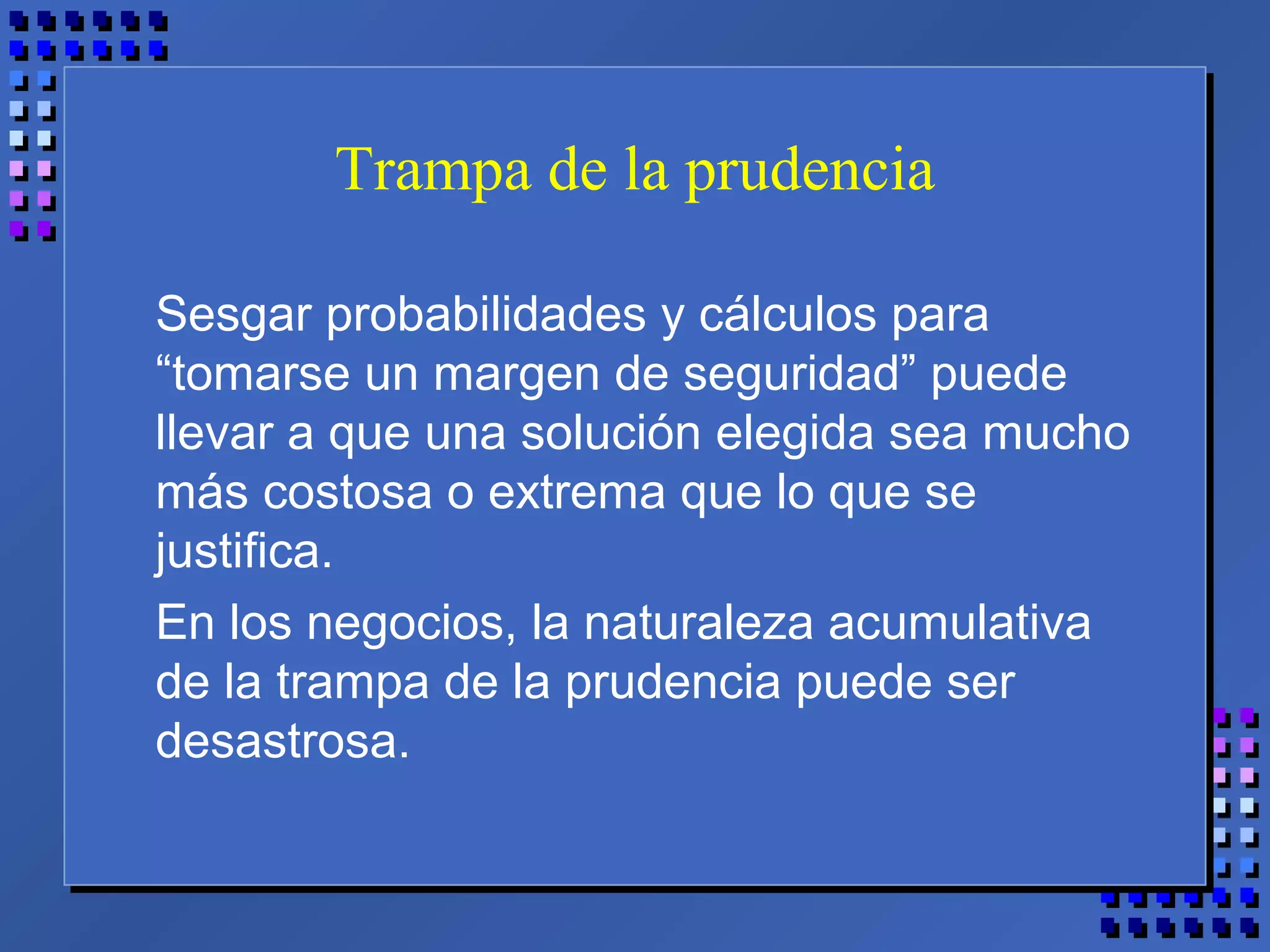 Trampa de la prudencia
Sesgar probabilidades y cálculos para
“tomarse un margen de seguridad” puede
llevar a que una solución elegida sea mucho
más costosa o extrema que lo que se
justifica.
En los negocios, la naturaleza acumulativa
de la trampa de la prudencia puede ser
desastrosa.
 
