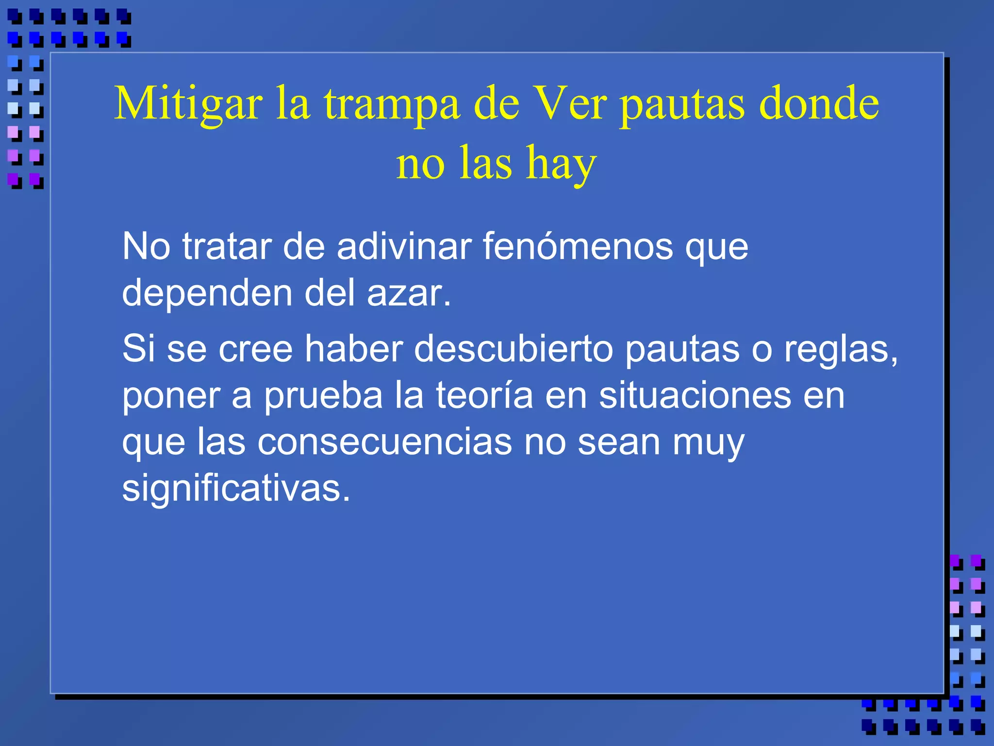 Mitigar la trampa de Ver pautas donde
no las hay
No tratar de adivinar fenómenos que
dependen del azar.
Si se cree haber descubierto pautas o reglas,
poner a prueba la teoría en situaciones en
que las consecuencias no sean muy
significativas.
 