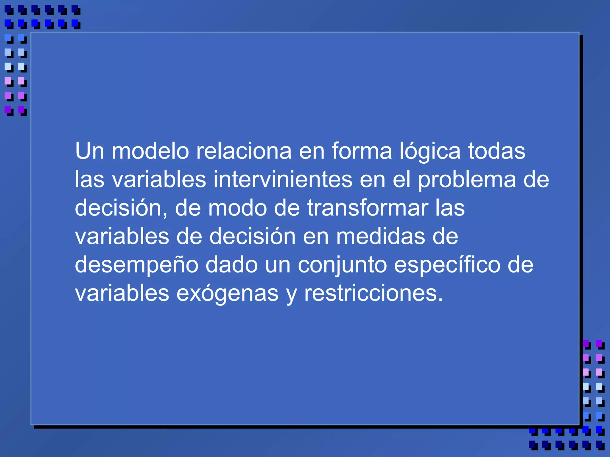 Un modelo relaciona en forma lógica todas
las variables intervinientes en el problema de
decisión, de modo de transformar las
variables de decisión en medidas de
desempeño dado un conjunto específico de
variables exógenas y restricciones.
 