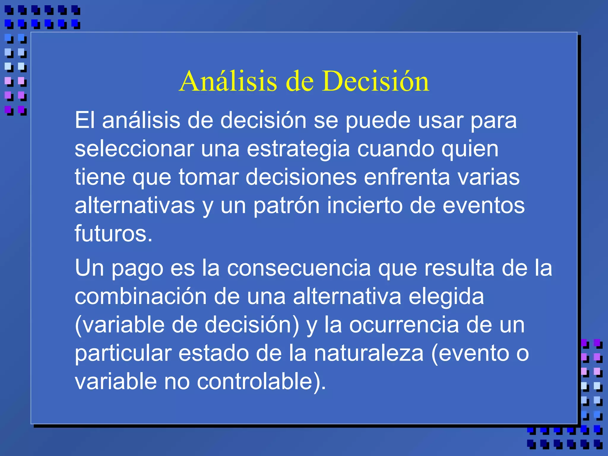 Análisis de Decisión
El análisis de decisión se puede usar para
seleccionar una estrategia cuando quien
tiene que tomar decisiones enfrenta varias
alternativas y un patrón incierto de eventos
futuros.
Un pago es la consecuencia que resulta de la
combinación de una alternativa elegida
(variable de decisión) y la ocurrencia de un
particular estado de la naturaleza (evento o
variable no controlable).
 