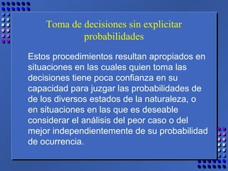 Toma de decisiones sin explicitar
probabilidades
Estos procedimientos resultan apropiados en
situaciones en las cuales quien toma las
decisiones tiene poca confianza en su
capacidad para juzgar las probabilidades de
de los diversos estados de la naturaleza, o
en situaciones en las que es deseable
considerar el análisis del peor caso o del
mejor independientemente de su probabilidad
de ocurrencia.
 