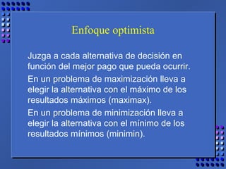 Enfoque optimista
Juzga a cada alternativa de decisión en
función del mejor pago que pueda ocurrir.
En un problema de maximización lleva a
elegir la alternativa con el máximo de los
resultados máximos (maximax).
En un problema de minimización lleva a
elegir la alternativa con el mínimo de los
resultados mínimos (minimin).
 