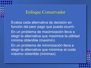 Enfoque Conservador
Evalúa cada alternativa de decisión en
función del peor pago que pueda ocurrir.
En un problema de maximización lleva a
elegir la alternativa que maximice la utilidad
mínima obtenible (maximin).
En un problema de minimización lleva a
elegir la alternativa que minimice el costo
máximo obtenible (minimax).
 
