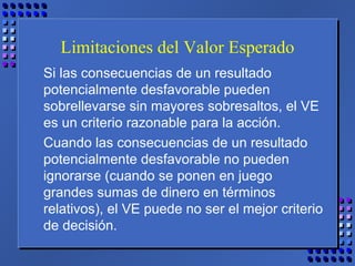 Limitaciones del Valor Esperado
Si las consecuencias de un resultado
potencialmente desfavorable pueden
sobrellevarse sin mayores sobresaltos, el VE
es un criterio razonable para la acción.
Cuando las consecuencias de un resultado
potencialmente desfavorable no pueden
ignorarse (cuando se ponen en juego
grandes sumas de dinero en términos
relativos), el VE puede no ser el mejor criterio
de decisión.
 