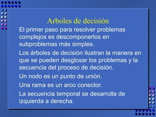 Arboles de decisión
El primer paso para resolver problemas
complejos es descomponerlos en
subproblemas más simples.
Los árboles de decisión ilustran la manera en
que se pueden desglosar los problemas y la
secuencia del proceso de decisión.
Un nodo es un punto de unión.
Una rama es un arco conector.
La secuencia temporal se desarrolla de
izquierda a derecha.
 