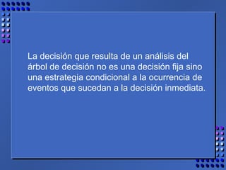 La decisión que resulta de un análisis del
árbol de decisión no es una decisión fija sino
una estrategia condicional a la ocurrencia de
eventos que sucedan a la decisión inmediata.
 