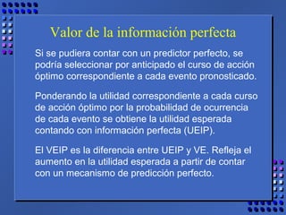 Valor de la información perfecta
Si se pudiera contar con un predictor perfecto, se
podría seleccionar por anticipado el curso de acción
óptimo correspondiente a cada evento pronosticado.
Ponderando la utilidad correspondiente a cada curso
de acción óptimo por la probabilidad de ocurrencia
de cada evento se obtiene la utilidad esperada
contando con información perfecta (UEIP).
El VEIP es la diferencia entre UEIP y VE. Refleja el
aumento en la utilidad esperada a partir de contar
con un mecanismo de predicción perfecto.
 