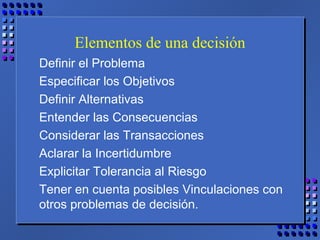 Elementos de una decisión
Definir el Problema
Especificar los Objetivos
Definir Alternativas
Entender las Consecuencias
Considerar las Transacciones
Aclarar la Incertidumbre
Explicitar Tolerancia al Riesgo
Tener en cuenta posibles Vinculaciones con
otros problemas de decisión.
 