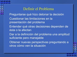Definir el Problema
Preguntarse qué hizo detonar la decisión
Cuestionar las limitaciones en la
presentación del problema
Entender qué otras decisiones dependen de
ésta o la afectan
Dar a la definición del problema una amplitud
suficiente pero manejable
Obtener nuevas perspectivas preguntando a
otros cómo ven la situación
 