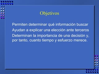 Objetivos
Permiten determinar qué información buscar
Ayudan a explicar una elección ante terceros
Determinan la importancia de una decisión y,
por tanto, cuanto tiempo y esfuerzo merece.
 
