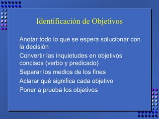 Identificación de Objetivos
Anotar todo lo que se espera solucionar con
la decisión
Convertir las inquietudes en objetivos
concisos (verbo y predicado)
Separar los medios de los fines
Aclarar qué significa cada objetivo
Poner a prueba los objetivos
 