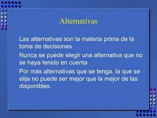 Alternativas
Las alternativas son la materia prima de la
toma de decisiones
Nunca se puede elegir una alternativa que no
se haya tenido en cuenta
Por más alternativas que se tenga, la que se
elija no puede ser mejor que la mejor de las
disponibles.
 