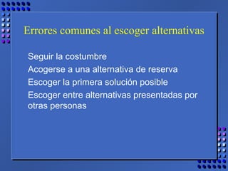 Errores comunes al escoger alternativas
Seguir la costumbre
Acogerse a una alternativa de reserva
Escoger la primera solución posible
Escoger entre alternativas presentadas por
otras personas
 
