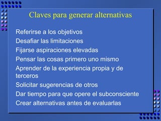 Claves para generar alternativas
Referirse a los objetivos
Desafiar las limitaciones
Fijarse aspiraciones elevadas
Pensar las cosas primero uno mismo
Aprender de la experiencia propia y de
terceros
Solicitar sugerencias de otros
Dar tiempo para que opere el subconsciente
Crear alternativas antes de evaluarlas
 