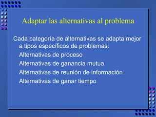 Adaptar las alternativas al problema
Cada categoría de alternativas se adapta mejor
a tipos específicos de problemas:
Alternativas de proceso
Alternativas de ganancia mutua
Alternativas de reunión de información
Alternativas de ganar tiempo
 