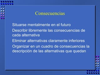Consecuencias
Situarse mentalmente en el futuro
Describir libremente las consecuencias de
cada alternativa
Eliminar alternativas claramente inferiores
Organizar en un cuadro de consecuencias la
descripción de las alternativas que quedan
 