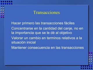Transacciones
Hacer primero las transacciones fáciles
Concentrarse en la cantidad del canje, no en
la importancia que se le dé al objetivo
Valorar un cambio en terminos relativos a la
situación inicial
Mantener consecuencia en las transacciones
 