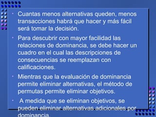 • Cuantas menos alternativas queden, menos
transacciones habrá que hacer y más fácil
será tomar la decisión.
• Para descubrir con mayor facilidad las
relaciones de dominancia, se debe hacer un
cuadro en el cual las descripciones de
consecuencias se reemplazan con
calificaciones.
• Mientras que la evaluación de dominancia
permite eliminar alternativas, el método de
permutas permite eliminar objetivos.
• A medida que se eliminan objetivos, se
pueden eliminar alternativas adicionales por
 