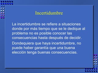 Incertidumbre
La incertidumbre se refiere a situaciones
donde por más tiempo que se le dedique al
problema no es posible conocer las
consecuencias hasta después de decidir.
Dondequiera que haya incertidumbre, no
puede haber garantía que una buena
elección tenga buenas consecuencias.
 