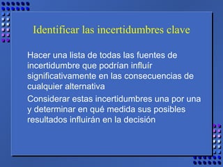 Identificar las incertidumbres clave
Hacer una lista de todas las fuentes de
incertidumbre que podrían influír
significativamente en las consecuencias de
cualquier alternativa
Considerar estas incertidumbres una por una
y determinar en qué medida sus posibles
resultados influirán en la decisión
 