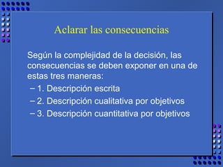 Aclarar las consecuencias
Según la complejidad de la decisión, las
consecuencias se deben exponer en una de
estas tres maneras:
– 1. Descripción escrita
– 2. Descripción cualitativa por objetivos
– 3. Descripción cuantitativa por objetivos
 