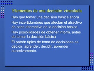 Elementos de una decisión vinculada
Hay que tomar una decisión básica ahora
Hay incertidumbres que afectan el atractivo
de cada alternativa de la decisión básica
Hay posibilidades de obtener inform. antes
de tomar la decisión básica
El patrón típico de toma de decisiones es
decidir, aprender, decidir, aprender,
sucesivamente.
 