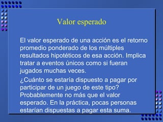 Valor esperado
El valor esperado de una acción es el retorno
promedio ponderado de los múltiples
resultados hipotéticos de esa acción. Implica
tratar a eventos únicos como si fueran
jugados muchas veces.
¿Cuánto se estaría dispuesto a pagar por
participar de un juego de este tipo?
Probablemente no más que el valor
esperado. En la práctica, pocas personas
estarían dispuestas a pagar esta suma.
 