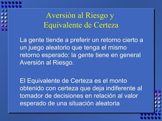 Aversión al Riesgo y
Equivalente de Certeza
La gente tiende a preferir un retorno cierto a
un juego aleatorio que tenga el mismo
retorno esperado: la gente tiene en general
Aversión al Riesgo.
El Equivalente de Certeza es el monto
obtenido con certeza que deja indiferente al
tomador de decisiones en relación al valor
esperado de una situación aleatoria
 