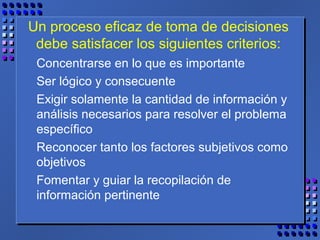 Un proceso eficaz de toma de decisiones
debe satisfacer los siguientes criterios:
Concentrarse en lo que es importante
Ser lógico y consecuente
Exigir solamente la cantidad de información y
análisis necesarios para resolver el problema
específico
Reconocer tanto los factores subjetivos como
objetivos
Fomentar y guiar la recopilación de
información pertinente
 