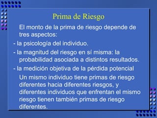 Prima de Riesgo
El monto de la prima de riesgo depende de
tres aspectos:
- la psicología del individuo.
- la magnitud del riesgo en sí misma: la
probabilidad asociada a distintos resultados.
- la medición objetiva de la pérdida potencial
Un mismo individuo tiene primas de riesgo
diferentes hacia diferentes riesgos, y
diferentes individuos que enfrentan el mismo
riesgo tienen también primas de riesgo
diferentes.
 