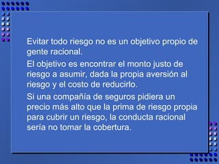 Evitar todo riesgo no es un objetivo propio de
gente racional.
El objetivo es encontrar el monto justo de
riesgo a asumir, dada la propia aversión al
riesgo y el costo de reducirlo.
Si una compañía de seguros pidiera un
precio más alto que la prima de riesgo propia
para cubrir un riesgo, la conducta racional
sería no tomar la cobertura.
 