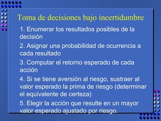Toma de decisiones bajo incertidumbre
1. Enumerar los resultados posibles de la
decisión
2. Asignar una probabilidad de ocurrencia a
cada resultado
3. Computar el retorno esperado de cada
acción
4. Si se tiene aversión al riesgo, sustraer al
valor esperado la prima de riesgo (determinar
el equivalente de certeza)
5. Elegir la acción que resulte en un mayor
valor esperado ajustado por riesgo.
 