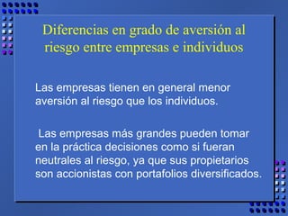Diferencias en grado de aversión al
riesgo entre empresas e individuos
Las empresas tienen en general menor
aversión al riesgo que los individuos.
Las empresas más grandes pueden tomar
en la práctica decisiones como si fueran
neutrales al riesgo, ya que sus propietarios
son accionistas con portafolios diversificados.
 