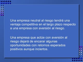 Una empresa neutral al riesgo tendrá una
ventaja competitiva en el largo plazo respecto
a una empresa con aversión al riesgo.
Una empresa que actúe con aversión al
riesgo dejará de encarar algunas
oportunidades con retornos esperados
positivos aunque inciertos.
 