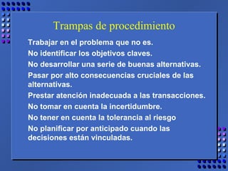 Trampas de procedimiento
Trabajar en el problema que no es.
No identificar los objetivos claves.
No desarrollar una serie de buenas alternativas.
Pasar por alto consecuencias cruciales de las
alternativas.
Prestar atención inadecuada a las transacciones.
No tomar en cuenta la incertidumbre.
No tener en cuenta la tolerancia al riesgo
No planificar por anticipado cuando las
decisiones están vinculadas.
 