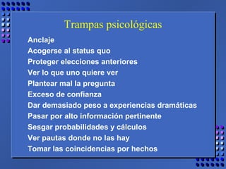 Trampas psicológicas
Anclaje
Acogerse al status quo
Proteger elecciones anteriores
Ver lo que uno quiere ver
Plantear mal la pregunta
Exceso de confianza
Dar demasiado peso a experiencias dramáticas
Pasar por alto información pertinente
Sesgar probabilidades y cálculos
Ver pautas donde no las hay
Tomar las coincidencias por hechos
 