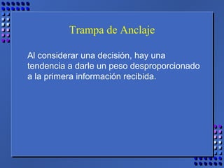 Trampa de Anclaje
Al considerar una decisión, hay una
tendencia a darle un peso desproporcionado
a la primera información recibida.
 
