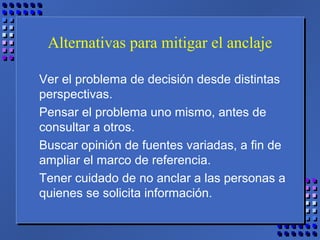 Alternativas para mitigar el anclaje
Ver el problema de decisión desde distintas
perspectivas.
Pensar el problema uno mismo, antes de
consultar a otros.
Buscar opinión de fuentes variadas, a fin de
ampliar el marco de referencia.
Tener cuidado de no anclar a las personas a
quienes se solicita información.
 