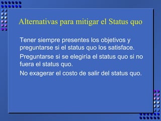 Alternativas para mitigar el Status quo
Tener siempre presentes los objetivos y
preguntarse si el status quo los satisface.
Preguntarse si se elegiría el status quo si no
fuera el status quo.
No exagerar el costo de salir del status quo.
 