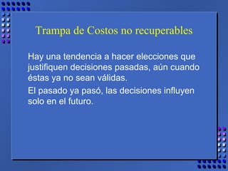 Trampa de Costos no recuperables
Hay una tendencia a hacer elecciones que
justifiquen decisiones pasadas, aún cuando
éstas ya no sean válidas.
El pasado ya pasó, las decisiones influyen
solo en el futuro.
 