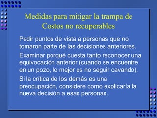 Medidas para mitigar la trampa de
Costos no recuperables
Pedir puntos de vista a personas que no
tomaron parte de las decisiones anteriores.
Examinar porqué cuesta tanto reconocer una
equivocación anterior (cuando se encuentre
en un pozo, lo mejor es no seguir cavando).
Si la crítica de los demás es una
preocupación, considere como explicaría la
nueva decisión a esas personas.
 