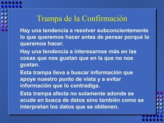 Trampa de la Confirmación
Hay una tendencia a resolver subconcientemente
lo que queremos hacer antes de pensar porqué lo
queremos hacer.
Hay una tendencia a interesarnos más en las
cosas que nos gustan que en la que no nos
gustan.
Esta trampa lleva a buscar información que
apoye nuestro punto de vista y a evitar
información que lo contradiga.
Esta trampa afecta no solamente adonde se
acude en busca de datos sino también como se
interpretan los datos que se obtienen.
 